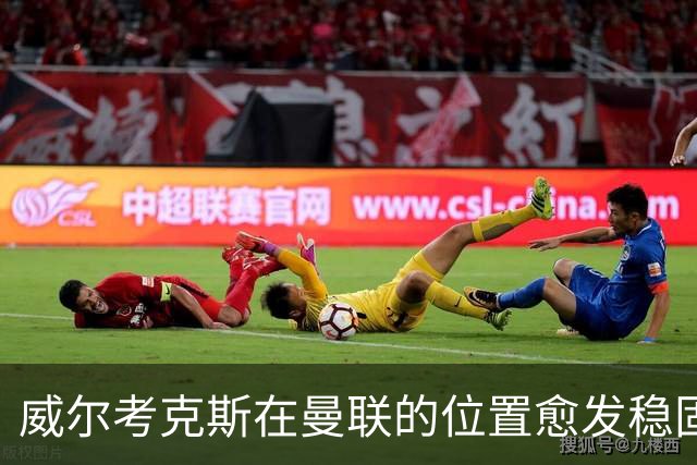 威尔考克斯在曼联的位置愈发稳固，夏季引援未能迎合期待
